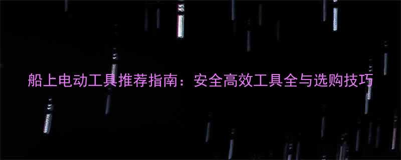 船上电动工具推荐指南安全高效工具全与选购技巧
