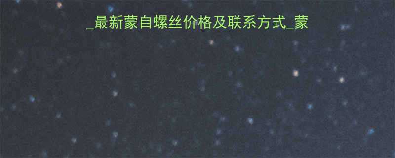 蒙自螺丝厂家直销电话大全最新蒙自螺丝价格及联系方式蒙自螺丝批发供应商信息查询
