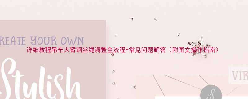 详细教程吊车大臂钢丝绳调整全流程常见问题解答附图文操作指南