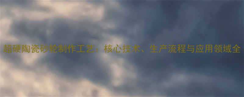 超硬陶瓷砂轮制作工艺核心技术生产流程与应用领域全