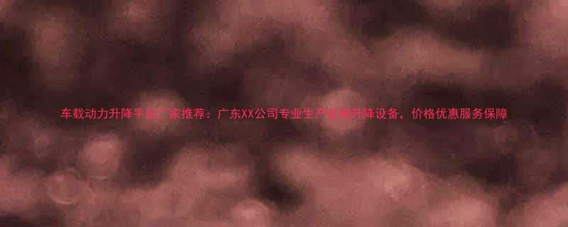 车载动力升降平台厂家推荐：广东XX公司专业生产定制升降设备，价格优惠服务保障