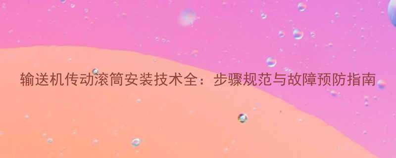 输送机传动滚筒安装技术全步骤规范与故障预防指南