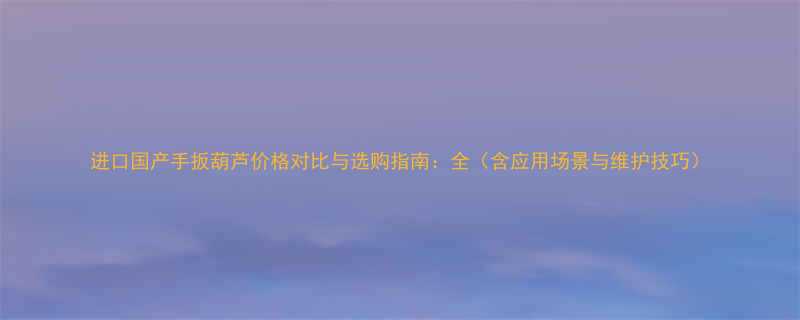 进口国产手扳葫芦价格对比与选购指南全含应用场景与维护技巧