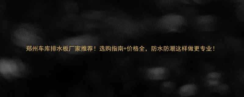 郑州车库排水板厂家推荐选购指南价格全防水防潮这样做更专业