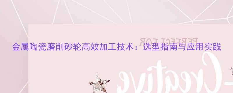 金属陶瓷磨削砂轮高效加工技术选型指南与应用实践