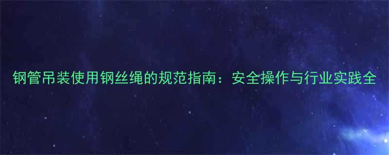钢管吊装使用钢丝绳的规范指南安全操作与行业实践全