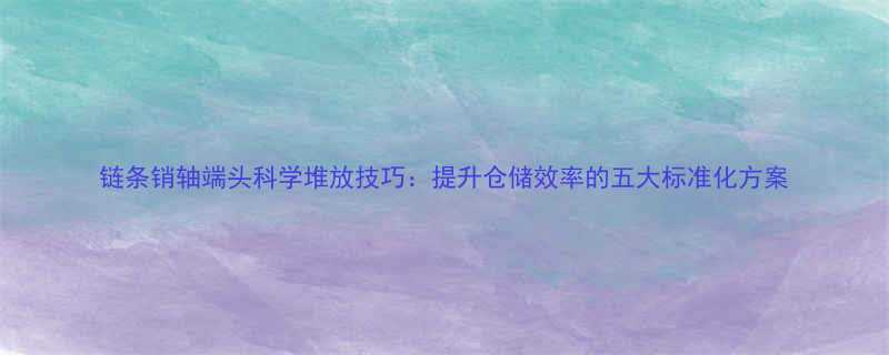 链条销轴端头科学堆放技巧提升仓储效率的五大标准化方案