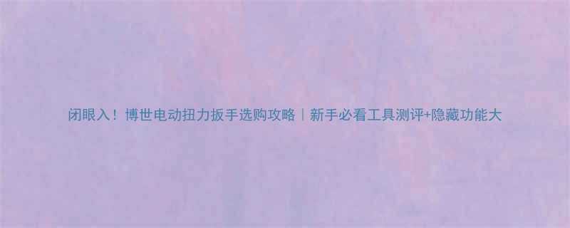 闭眼入博世电动扭力扳手选购攻略新手必看工具测评隐藏功能大