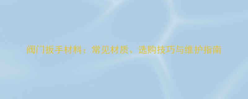 阀门扳手材料常见材质选购技巧与维护指南