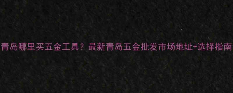 青岛哪里买五金工具最新青岛五金批发市场地址选择指南