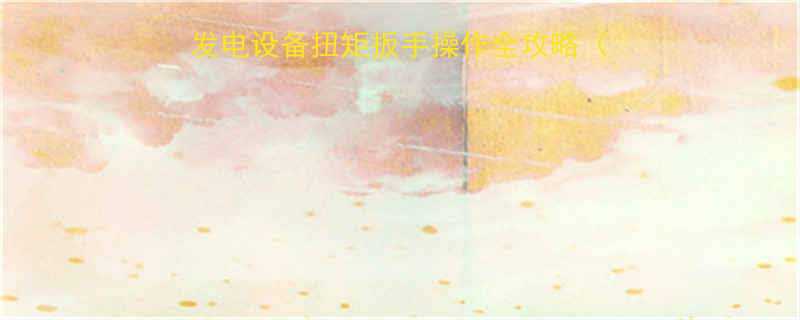 风能运维必备的风力发电设备扭矩扳手操作全攻略附避坑指南工具推荐