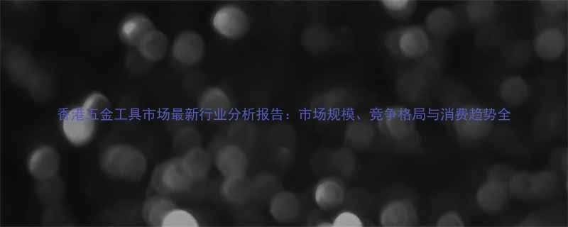 香港五金工具市场最新行业分析报告市场规模竞争格局与消费趋势全