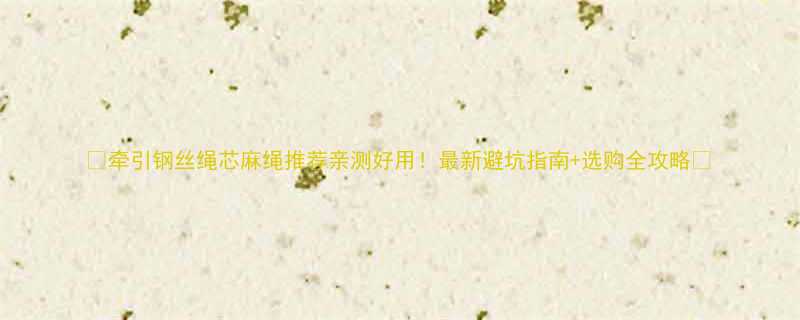 牵引钢丝绳芯麻绳推荐亲测好用最新避坑指南选购全攻略