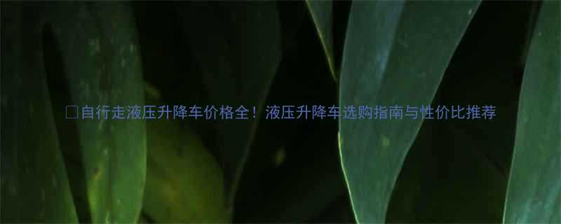 自行走液压升降车价格全液压升降车选购指南与性价比推荐