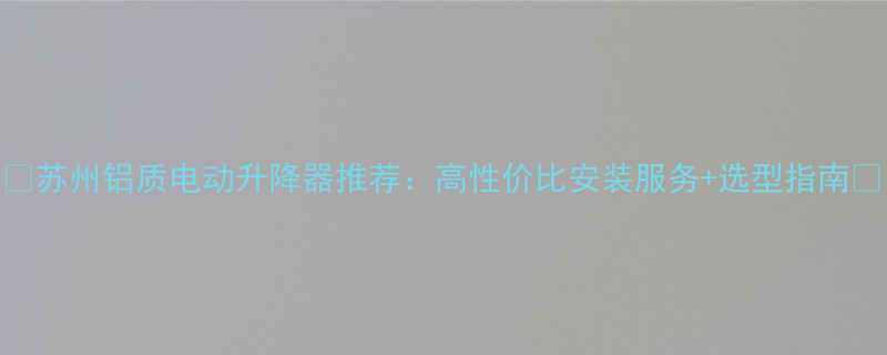 苏州铝质电动升降器推荐高性价比安装服务选型指南