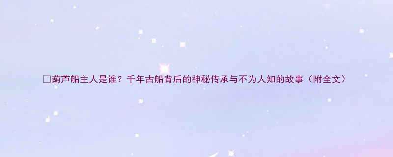 葫芦船主人是谁千年古船背后的神秘传承与不为人知的故事附全文
