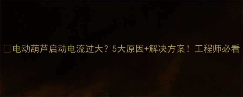 电动葫芦启动电流过大5大原因解决方案工程师必看