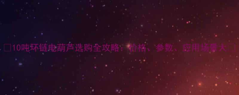 10吨环链电葫芦选购全攻略价格参数应用场景大