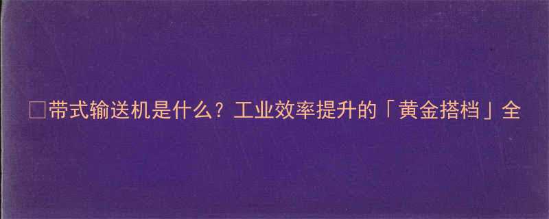 带式输送机是什么工业效率提升的黄金搭档全