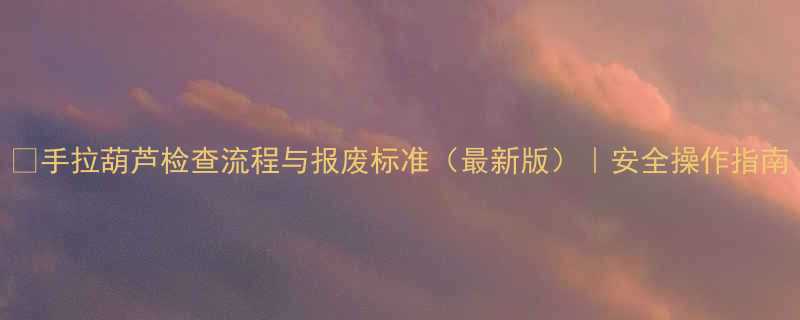 手拉葫芦检查流程与报废标准最新版安全操作指南