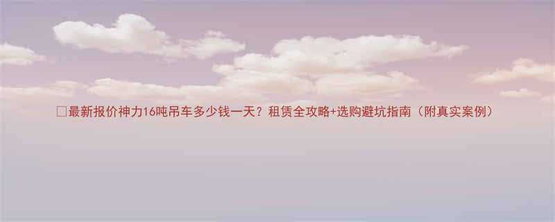 最新报价神力16吨吊车多少钱一天租赁全攻略选购避坑指南附真实案例