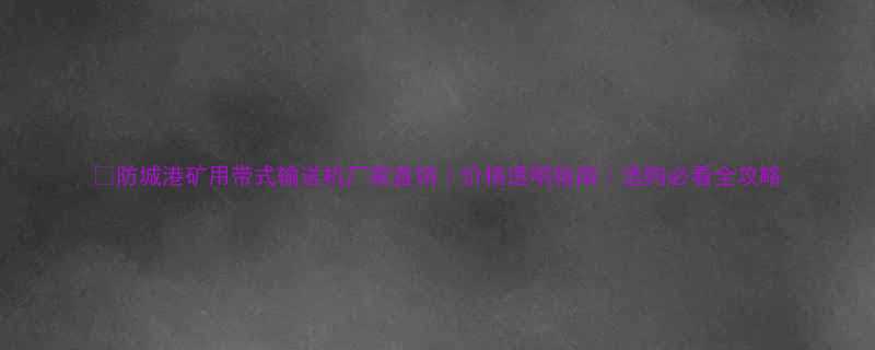 防城港矿用带式输送机厂家直销价格透明指南选购必看全攻略