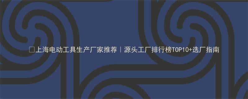 上海电动工具生产厂家推荐源头工厂排行榜TOP10选厂指南