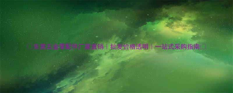 东莞五金零配件厂家直销批发价格透明一站式采购指南