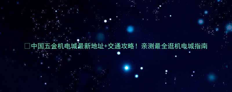 🔥中国五金机电城最新地址+交通攻略！亲测最全逛机电城指南