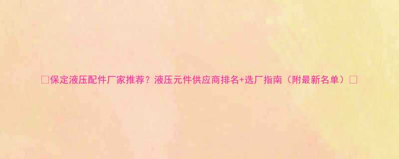 保定液压配件厂家推荐液压元件供应商排名选厂指南附最新名单