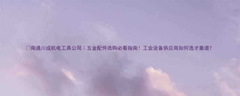 🔥南通川成机电工具公司｜五金配件选购必看指南！工业设备供应商如何选才靠谱？