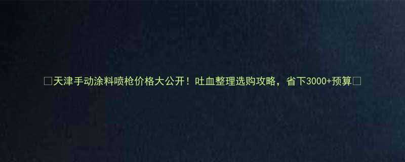 天津手动涂料喷枪价格大公开吐血整理选购攻略省下3000预算