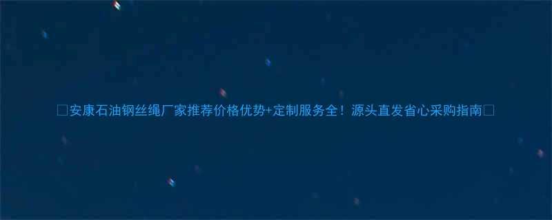 🔥安康石油钢丝绳厂家推荐价格优势+定制服务全！源头直发省心采购指南🔥