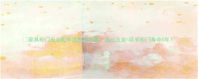 家具柜门五金配件选购全攻略选对五金延长柜门寿命5年