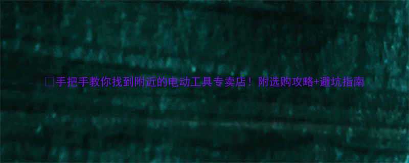 手把手教你找到附近的电动工具专卖店附选购攻略避坑指南