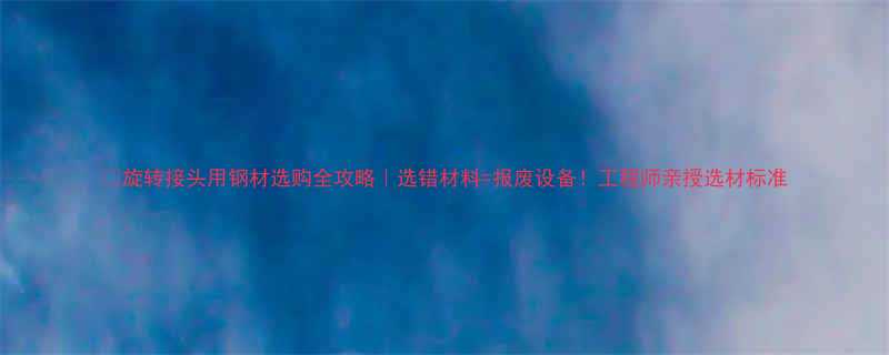 旋转接头用钢材选购全攻略选错材料报废设备工程师亲授选材标准