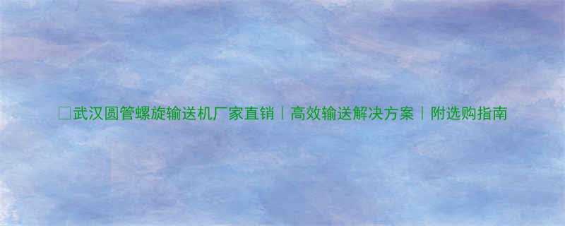 武汉圆管螺旋输送机厂家直销高效输送解决方案附选购指南