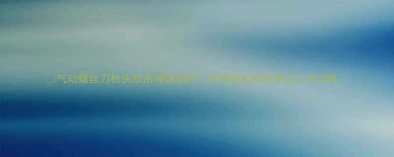 气动螺丝刀枪头双用神器测评手残党秒变效率达人全攻略