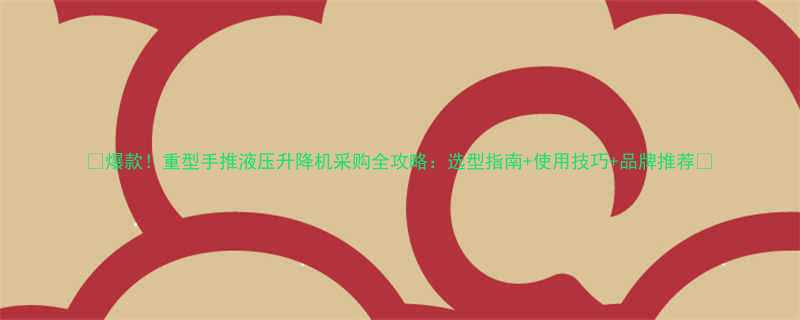 🔥爆款！重型手推液压升降机采购全攻略：选型指南+使用技巧+品牌推荐🔥