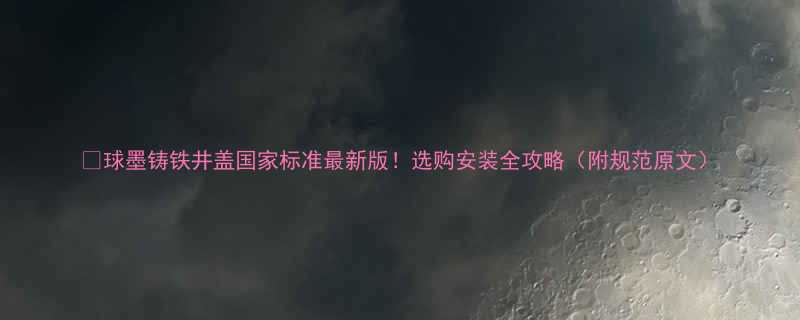 球墨铸铁井盖国家标准最新版选购安装全攻略附规范原文