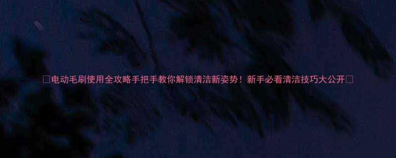 🔥电动毛刷使用全攻略手把手教你解锁清洁新姿势！新手必看清洁技巧大公开🧼