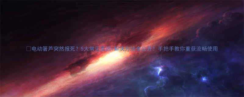 电动箸芦突然报死5大常见原因解决方法全公开手把手教你重获流畅使用