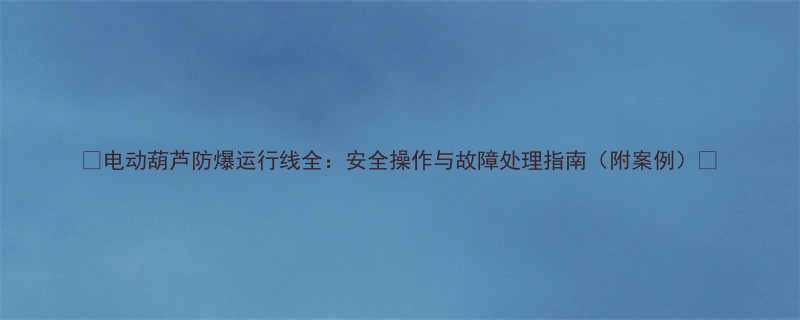 电动葫芦防爆运行线全安全操作与故障处理指南附案例