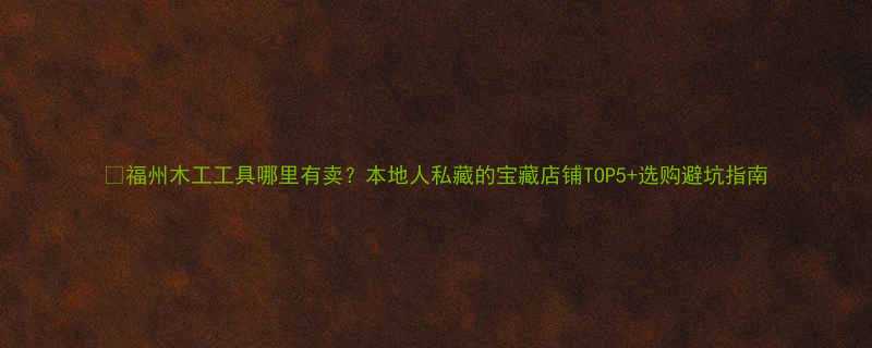 福州木工工具哪里有卖本地人私藏的宝藏店铺TOP5选购避坑指南
