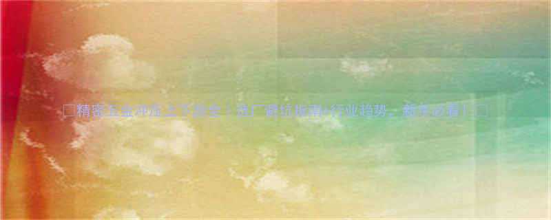 精密五金冲压上下游全选厂避坑指南行业趋势新手必看