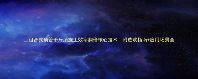 组合式顶管千斤顶施工效率翻倍核心技术附选购指南应用场景全