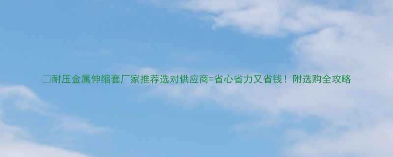 耐压金属伸缩套厂家推荐选对供应商省心省力又省钱附选购全攻略