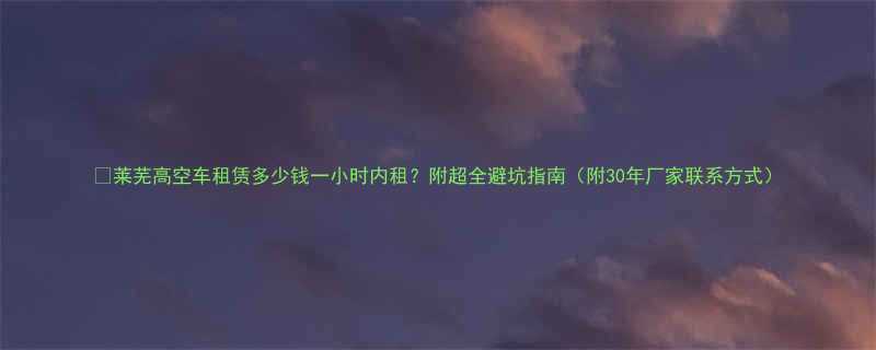 莱芜高空车租赁多少钱一小时内租附超全避坑指南附30年厂家联系方式