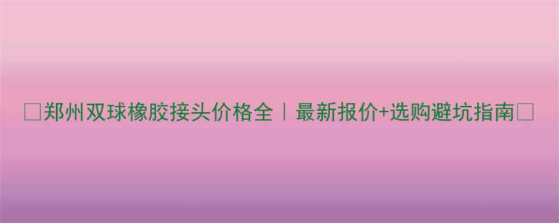 🔥郑州双球橡胶接头价格全｜最新报价+选购避坑指南🔥