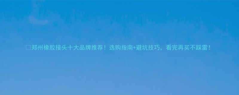 郑州橡胶接头十大品牌推荐选购指南避坑技巧看完再买不踩雷